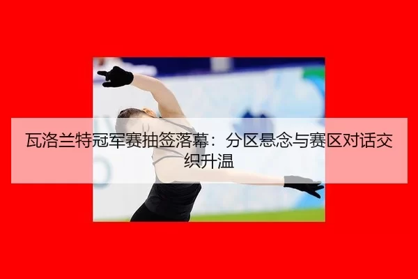 瓦洛兰特冠军赛抽签落幕：分区悬念与赛区对话交织升温